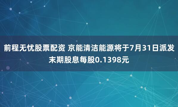 前程无忧股票配资 京能清洁能源将于7月31日派发末期股息每股0.1398元