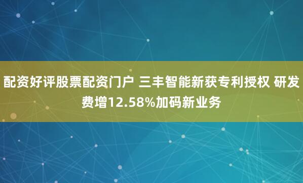 配资好评股票配资门户 三丰智能新获专利授权 研发费增12.58%加码新业务