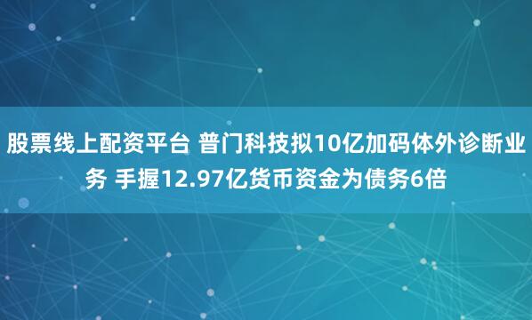 股票线上配资平台 普门科技拟10亿加码体外诊断业务 手握12.97亿货币资金为债务6倍