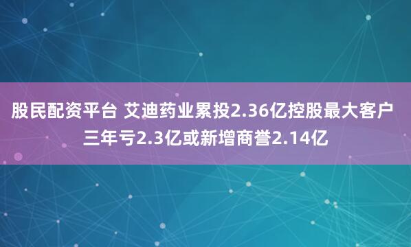 股民配资平台 艾迪药业累投2.36亿控股最大客户 三年亏2.3亿或新增商誉2.14亿