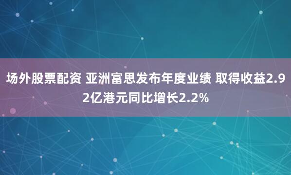 场外股票配资 亚洲富思发布年度业绩 取得收益2.92亿港元同比增长2.2%
