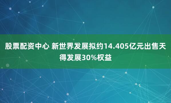 股票配资中心 新世界发展拟约14.405亿元出售天得发展30%权益
