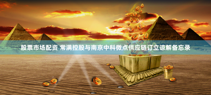 股票市场配资 常满控股与南京中科微点供应链订立谅解备忘录