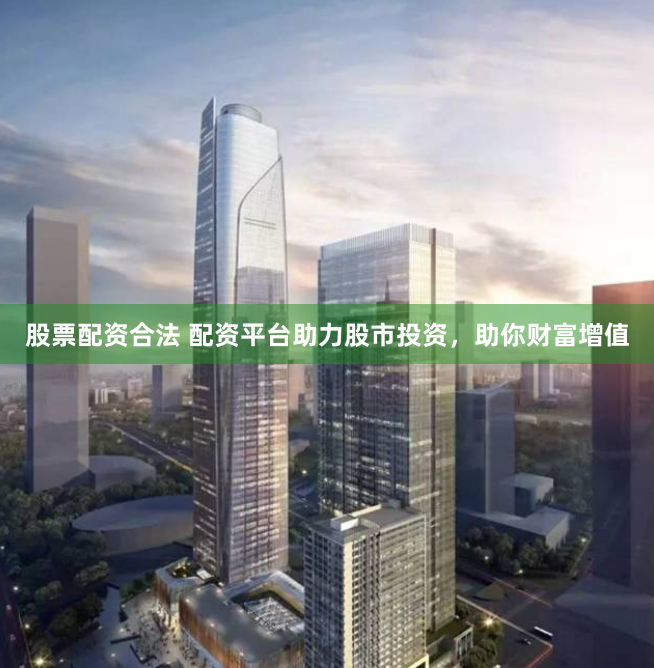 股票配资合法 配资平台助力股市投资，助你财富增值