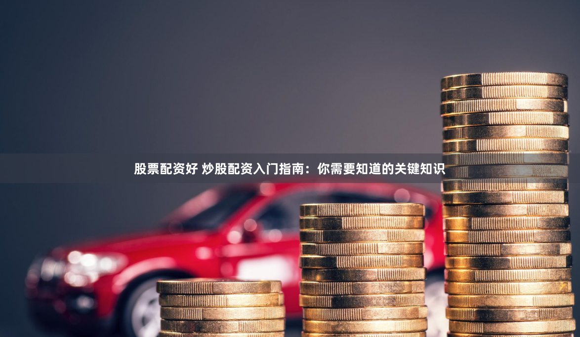 股票配资好 炒股配资入门指南：你需要知道的关键知识