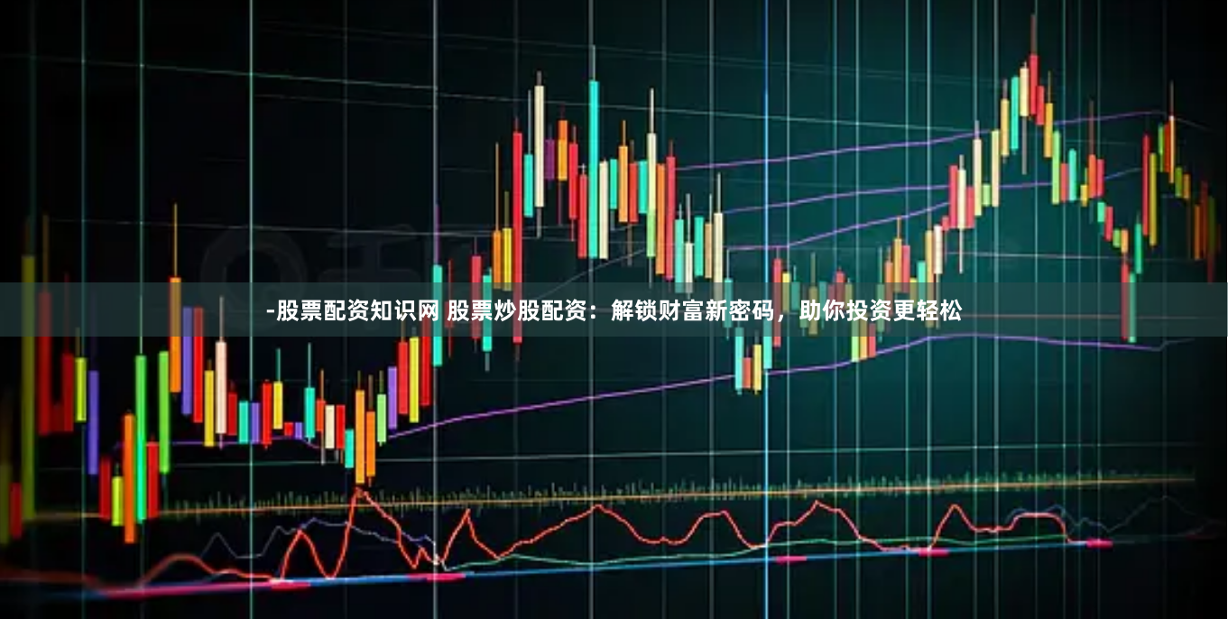 -股票配资知识网 股票炒股配资：解锁财富新密码，助你投资更轻松
