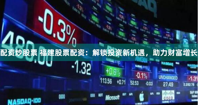 配资炒股票 福建股票配资：解锁投资新机遇，助力财富增长
