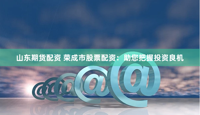 山东期货配资 荣成市股票配资：助您把握投资良机