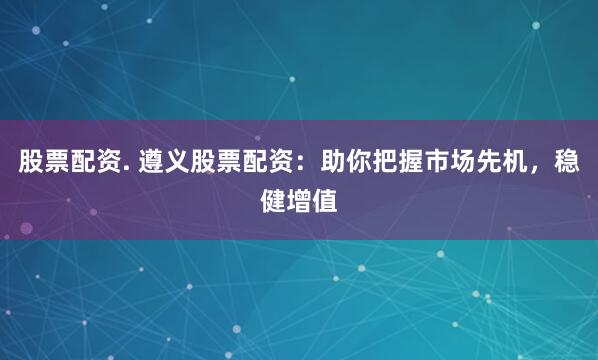 股票配资. 遵义股票配资：助你把握市场先机，稳健增值