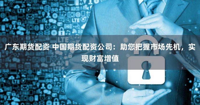 广东期货配资 中国期货配资公司：助您把握市场先机，实现财富增值