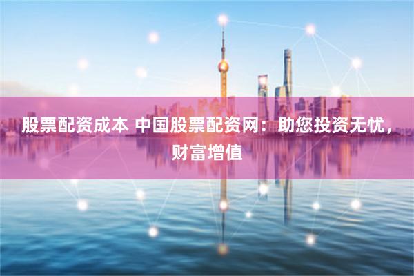 股票配资成本 中国股票配资网：助您投资无忧，财富增值
