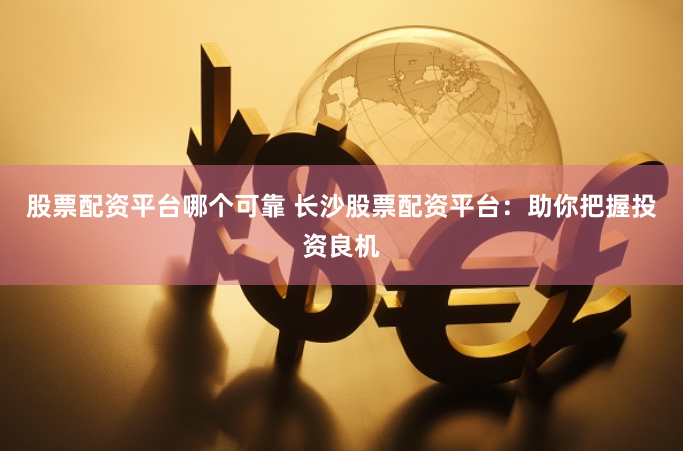 股票配资平台哪个可靠 长沙股票配资平台：助你把握投资良机