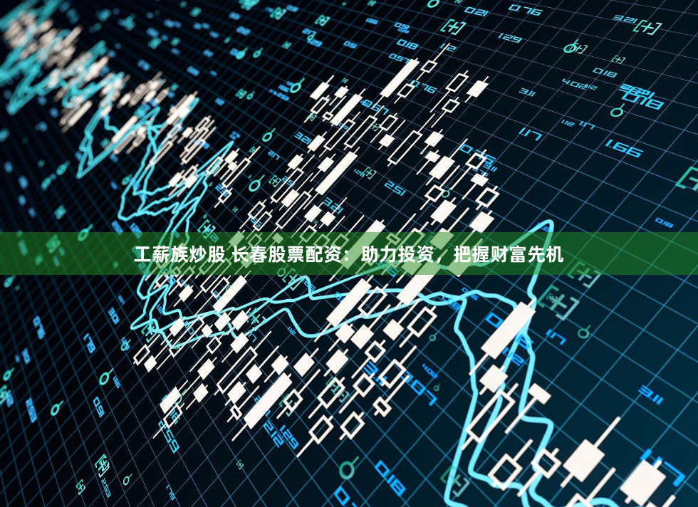 工薪族炒股 长春股票配资：助力投资，把握财富先机