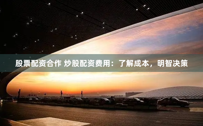 股票配资合作 炒股配资费用：了解成本，明智决策