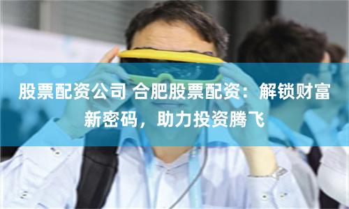 股票配资公司 合肥股票配资：解锁财富新密码，助力投资腾飞