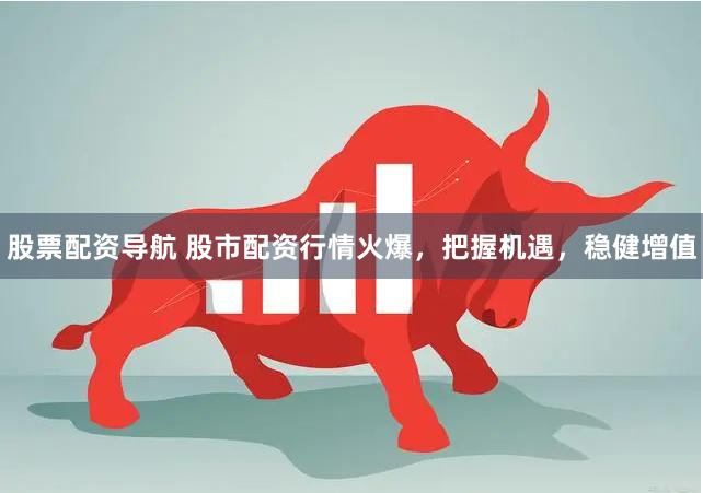 股票配资导航 股市配资行情火爆，把握机遇，稳健增值