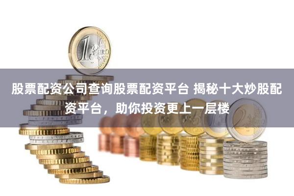 股票配资公司查询股票配资平台 揭秘十大炒股配资平台，助你投资更上一层楼