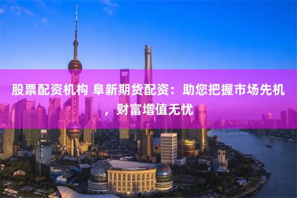股票配资机构 阜新期货配资：助您把握市场先机，财富增值无忧