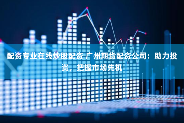 配资专业在线炒股配资 广州期货配资公司：助力投资，把握市场先机