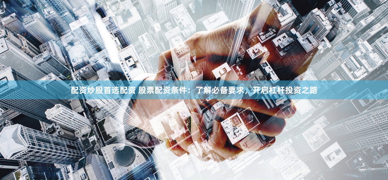 配资炒股首选配资 股票配资条件：了解必备要求，开启杠杆投资之路