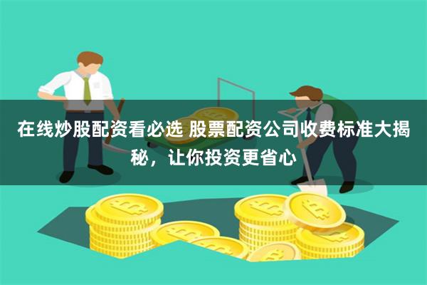在线炒股配资看必选 股票配资公司收费标准大揭秘，让你投资更省心