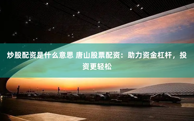炒股配资是什么意思 唐山股票配资：助力资金杠杆，投资更轻松