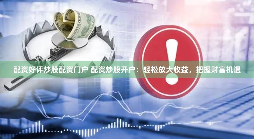 配资好评炒股配资门户 配资炒股开户：轻松放大收益，把握财富机遇