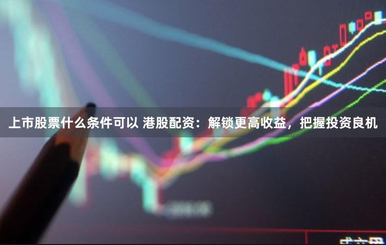 上市股票什么条件可以 港股配资:解锁更高收益,把握投资良机