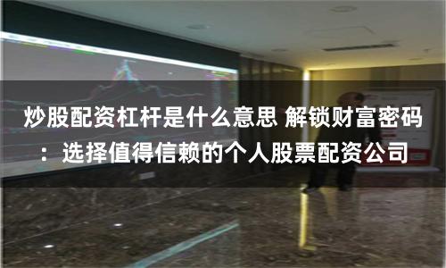 炒股配资杠杆是什么意思 解锁财富密码：选择值得信赖的个人股票配资公司