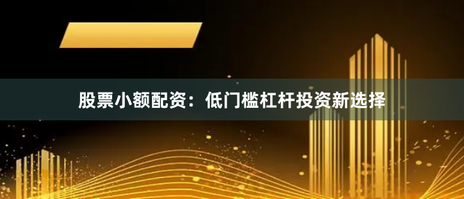 股票小额配资：低门槛杠杆投资新选择