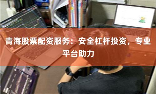 青海股票配资服务：安全杠杆投资，专业平台助力