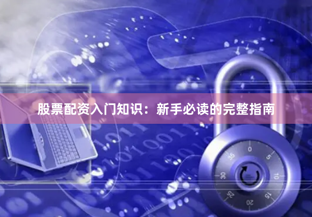 股票配资入门知识：新手必读的完整指南