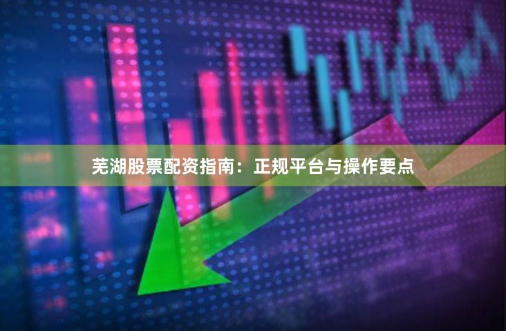 芜湖股票配资指南：正规平台与操作要点