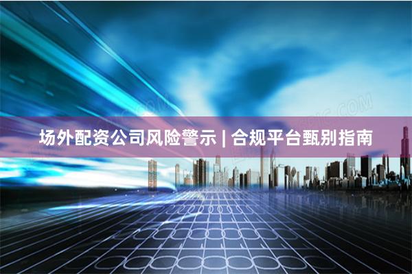 场外配资公司风险警示 | 合规平台甄别指南
